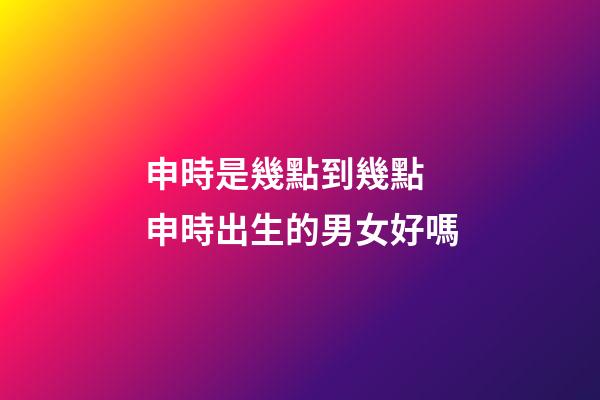 申時是幾點到幾點 申時出生的男女好嗎